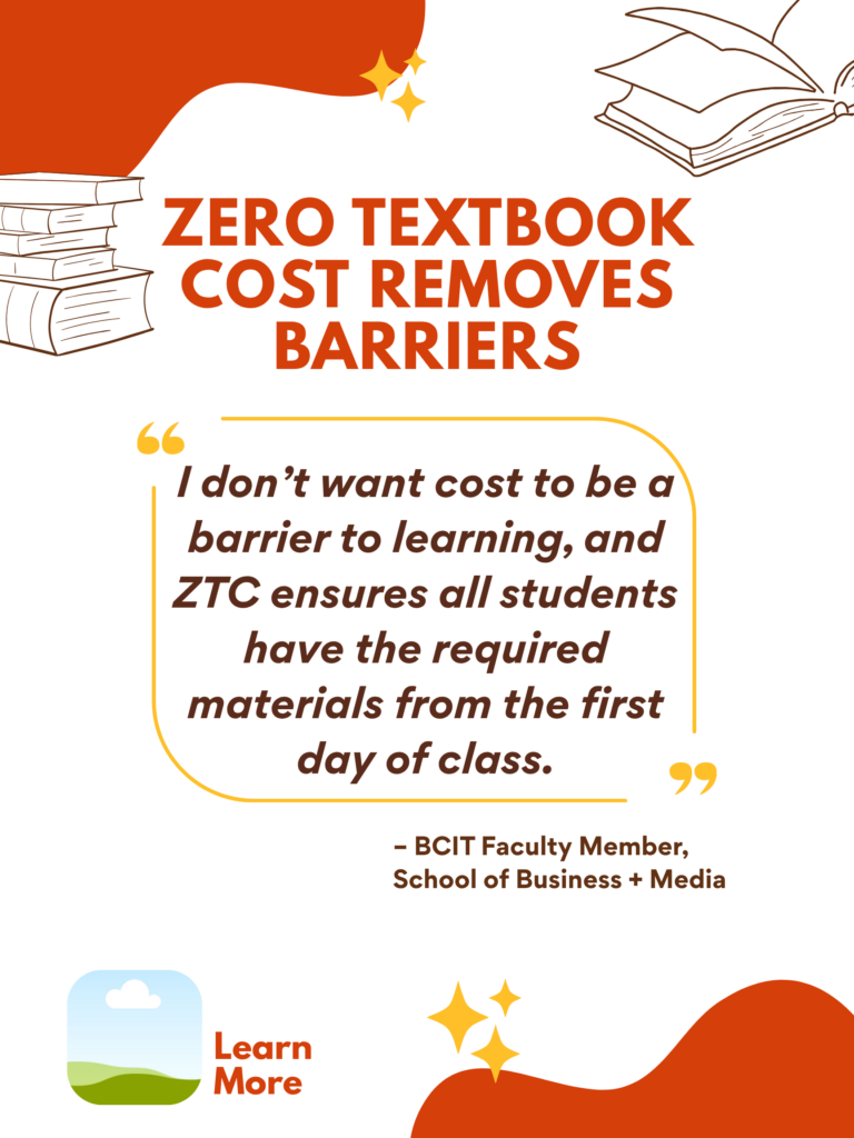 Orange and white ZTC poster. Zero Textbook Cost Removes Barriers: "I don't want cost to be a barrier to learning, and ZTC ensures all students have the required materials from the first day of class." - BCIT faculty Member, School of Business + Media. Learn More.