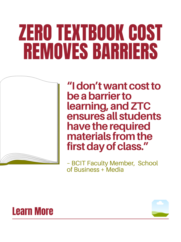 Red and green ZTC poster. Zero Textbook Cost Removes Barriers: "I don't want cost to be a barrier to learning, and ZTC ensures all students have the required materials from the first day of class." - BCIT faculty Member, School of Business + Media. Learn More.