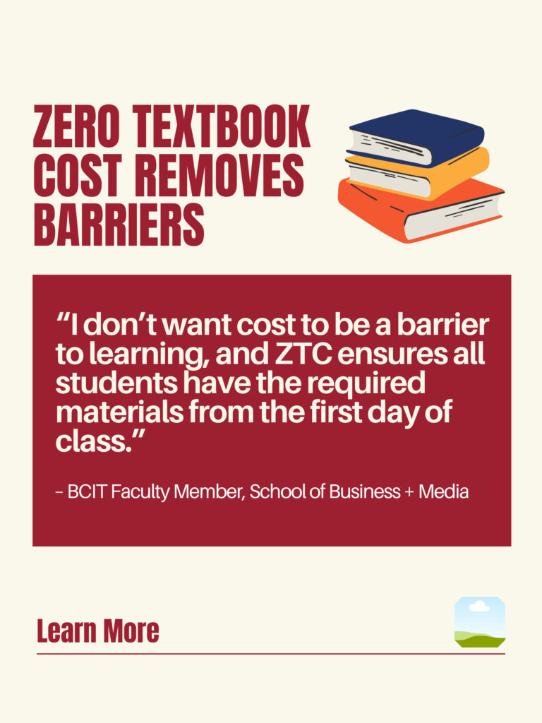 White and red ZTC poster. Zero Textbook Cost Removes Barriers: "I don't want cost to be a barrier to learning, and ZTC ensures all students have the required materials from the first day of class." - BCIT faculty Member, School of Business + Media. Learn More.