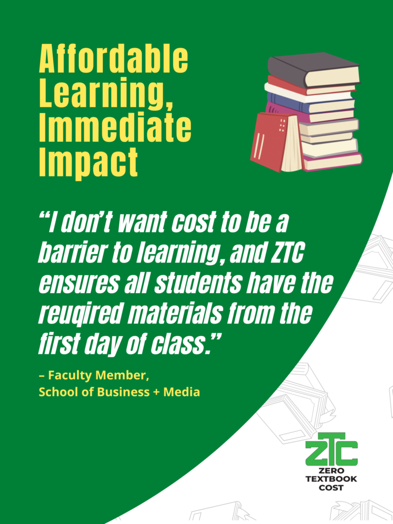 Affordable Learning, Immediate Impact: "I don't want cost to be a barrier to learning, and ZTC ensures all students have the required materials from the first day of class." - Faculty Member, School of Business + Media. Zero Textbook Cost.