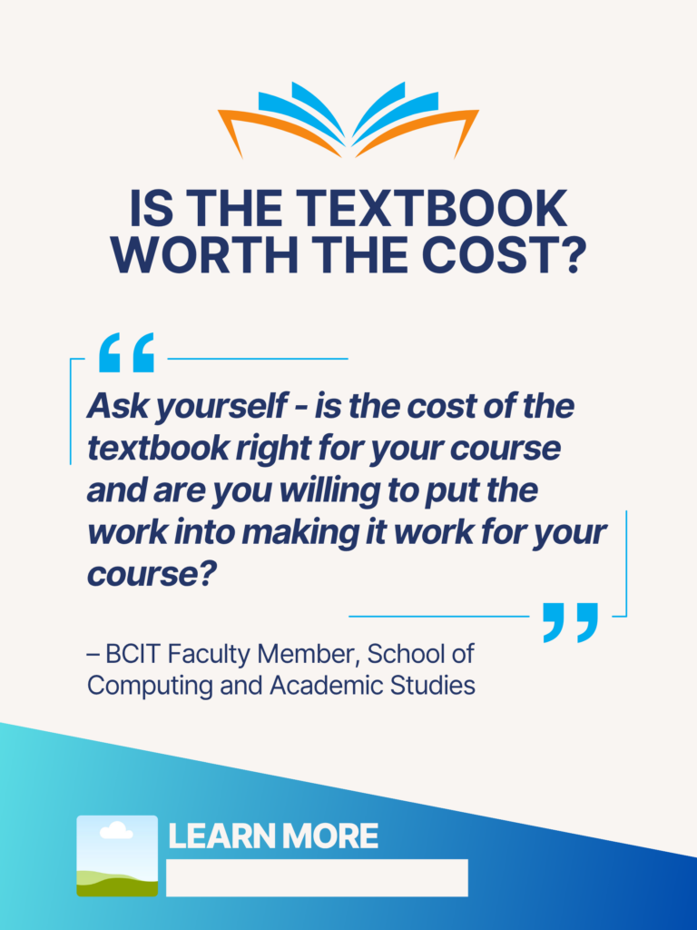 Blue and orange ZTC poster. Is the Textbook Worth the Cost?: "Ask yourself - is the cost of the textbook right for your course and are you willing to put the work into making it work for your course?" - BCIT Faculty Member, School of Computing and Academic Studies. Learn More.