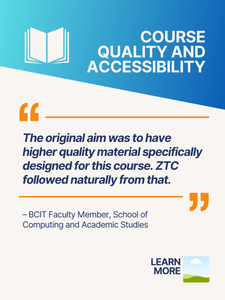 Blue and orange ZTC poster. Course Quality and Accessibility: "The original aim was to have higher quality material specifically designed for this course. ZTC followed naturally from that." - BCIT Faculty Member, School of Computing and Academic Studies. Learn More.