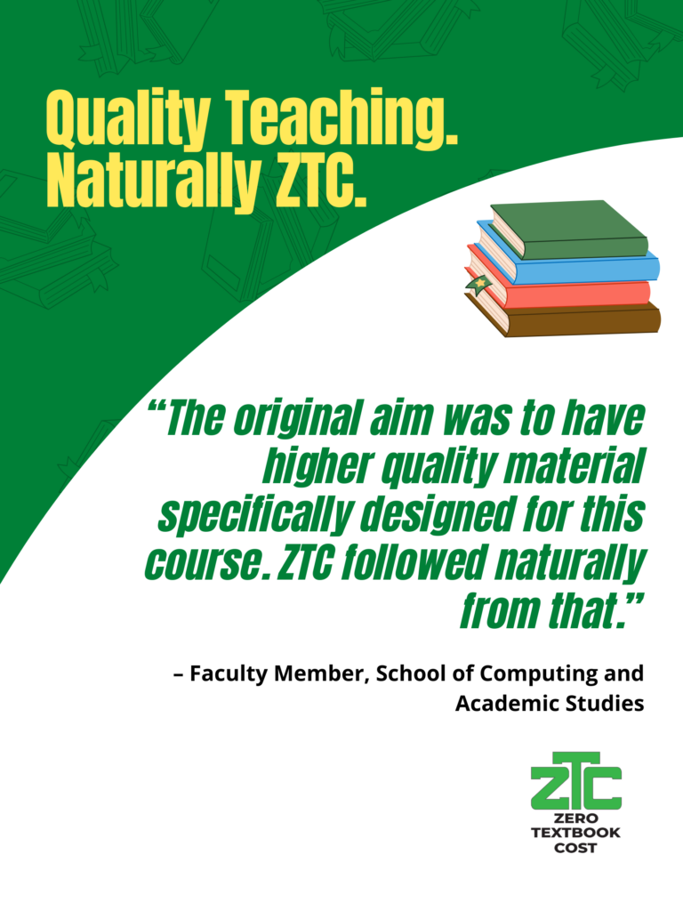 Quality Teaching. Naturally ZTC: "The original aim was to have higher quality material specifically designed for this course. ZTC followed naturally from that." - Faculty Member, School of Computing and Academic Studies. Zero Textbook Cost.