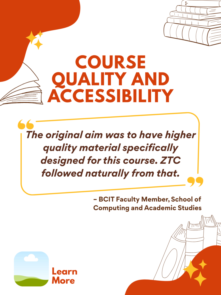 Orange and white ZTC poster. Course Quality and Accessibility: "The original aim was to have higher quality material specifically designed for this course. ZTC followed naturally from that." - BCIT Faculty Member, School of Computing and Academic Studies. Learn More.