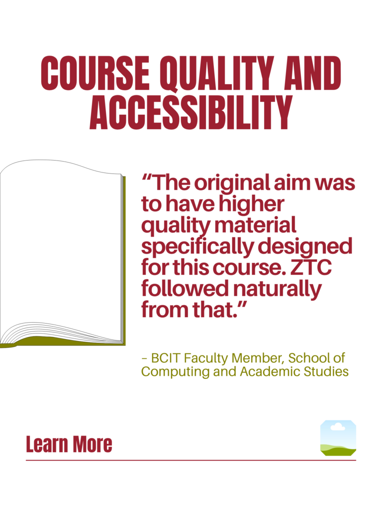 Red and green ZTC poster. Course Quality and Accessibility: "The original aim was to have higher quality material specifically designed for this course. ZTC followed naturally from that." - BCIT Faculty Member, School of Computing and Academic Studies. Learn More.