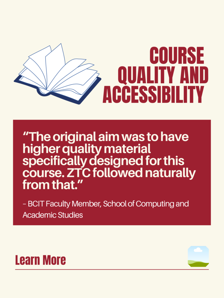 White and red ZTC poster. Course Quality and Accessibility: "The original aim was to have higher quality material specifically designed for this course. ZTC followed naturally from that." - BCIT Faculty Member, School of Computing and Academic Studies. Learn More.