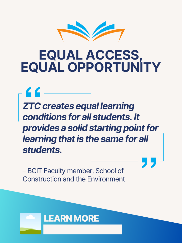 Blue and orange ZTC poster. Equal Access, Equal Opportunity: "ZTC creates equal learning conditions for all students. It provides a solid starting point for learning that is the same for all students." - BCIT Faculty member, School of Construction and the Environment. Learn More.