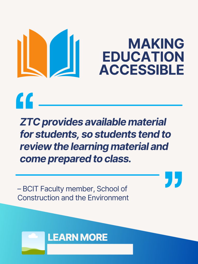Blue and orange ZTC poster. Making Education Accessible: "ZTC provides available material for students, so students tend to review the learning material and come prepared to class." - BCIT Faculty member, School of Construction and the Environment. Learn More.