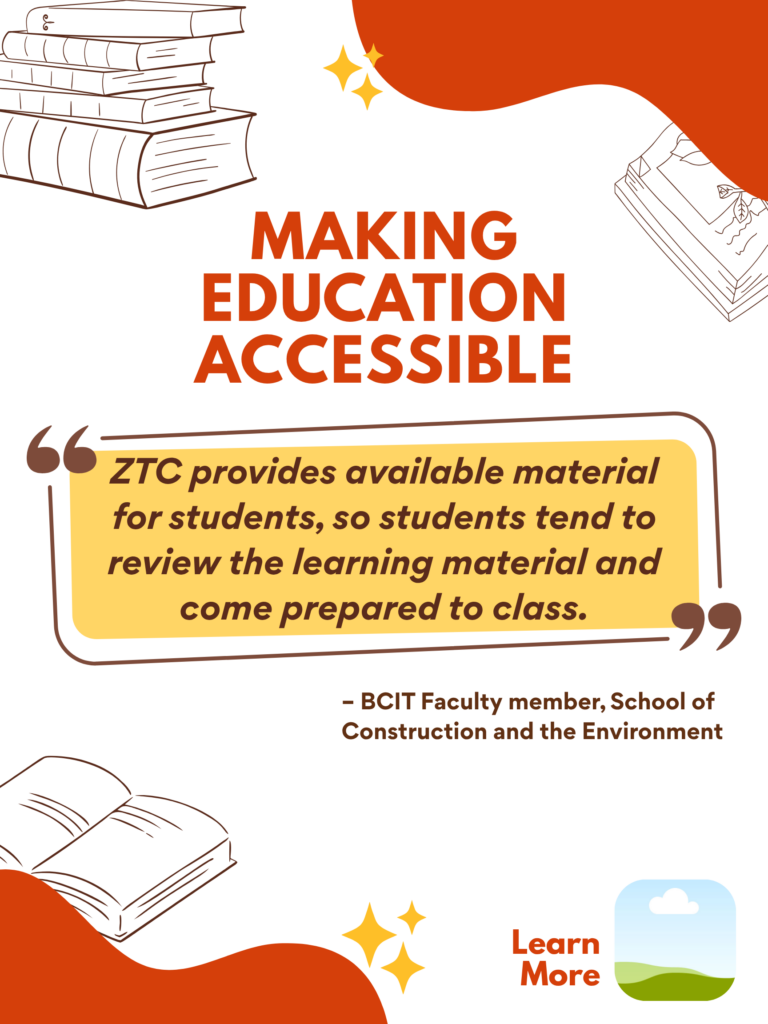 Orange and white ZTC poster. Making Education Accessible: "ZTC provides available material for students, so students tend to review the learning material and come prepared to class." - BCIT Faculty member, School of Construction and the Environment. Learn More.
