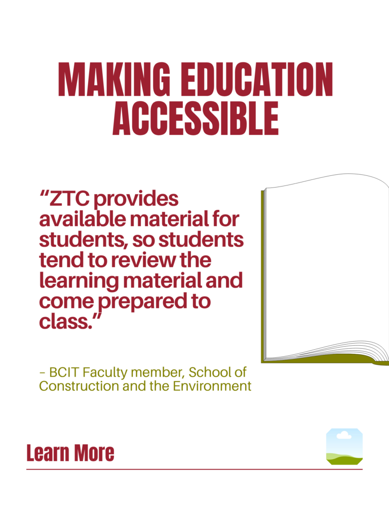 Red and green ZTC poster. Making Education Accessible: "ZTC provides available material for students, so students tend to review the learning material and come prepared to class." - BCIT Faculty member, School of Construction and the Environment. Learn More.