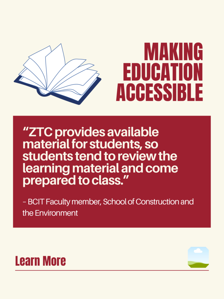 White and red ZTC poster. Making Education Accessible: "ZTC provides available material for students, so students tend to review the learning material and come prepared to class." - BCIT Faculty member, School of Construction and the Environment. Learn More.