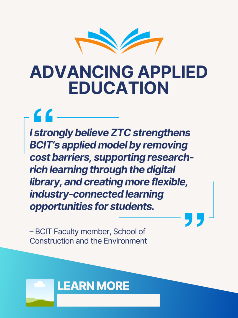 Blue and orange ZTC poster. Advancing Applied Education at BCIT: "I strongly believe ZTC strengthens BCIT's applied model by removing cost barriers, supporting research-rich learning through the digital library, and creating more flexible, industry-connected learning opportunities for students." - BCIT Faculty member, School of Construction and the Environment. Learn More.