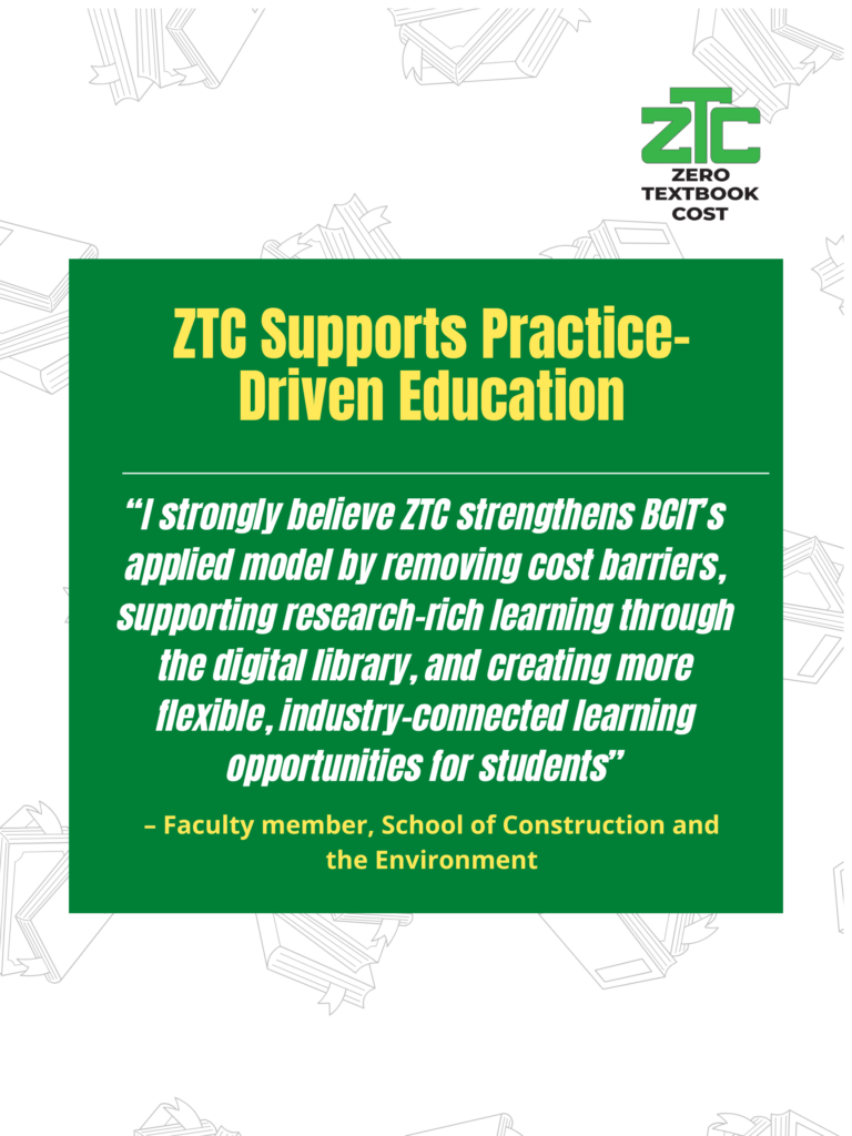 ZTC Supports Practice-Driven Education: "I strongly believe ZTC strengthens BCIT's applied model by removing cost barriers, supporting research-rich learning through the digital library, and creating more flexible, industry-connected learning opportunities for students." - Faculty member, School of Construction and the Environment. Zero Textbook Cost.