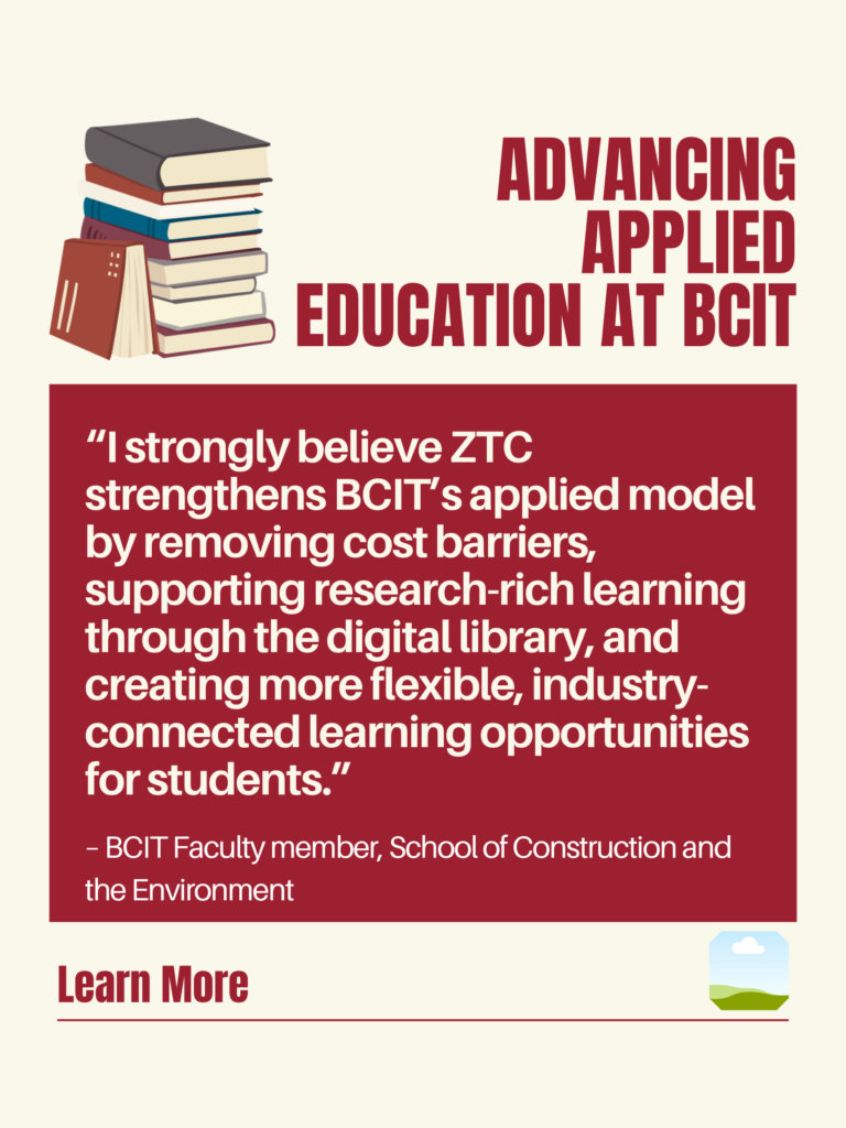 White and red ZTC poster. Advancing Applied Education at BCIT: "I strongly believe ZTC strengthens BCIT's applied model by removing cost barriers, supporting research-rich learning through the digital library, and creating more flexible, industry-connected learning opportunities for students." - BCIT Faculty member, School of Construction and the Environment. Learn More.