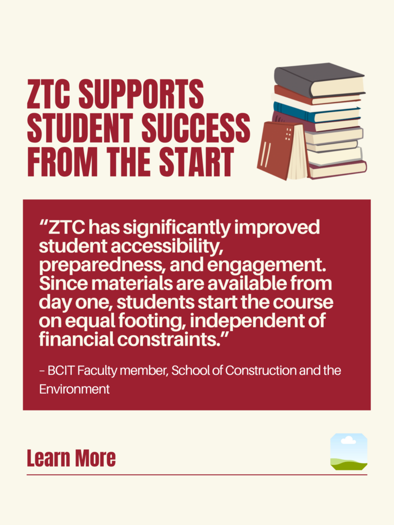 White and red ZTC poster. ZTC Supports Student Success from the Start: "ZTC has significantly improved student accessibility, preparedness, and engagement. Since materials are available from day one, students start the course on equal footing, independent of financial constraints." - BCIT Faculty member, School of Construction and the Environment. Learn More.