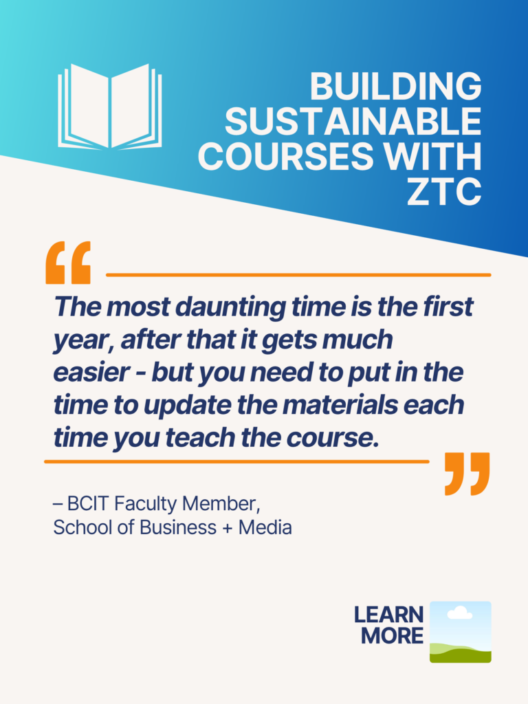 Blue and orange ZTC poster. Building Sustainable Courses with ZTC: "The most daunting time is the first year, after that it gets much easier - but you need to put in the time to update the materials each time you teach the course." - BCIT Faculty Member, School of Business + Media. Learn More.