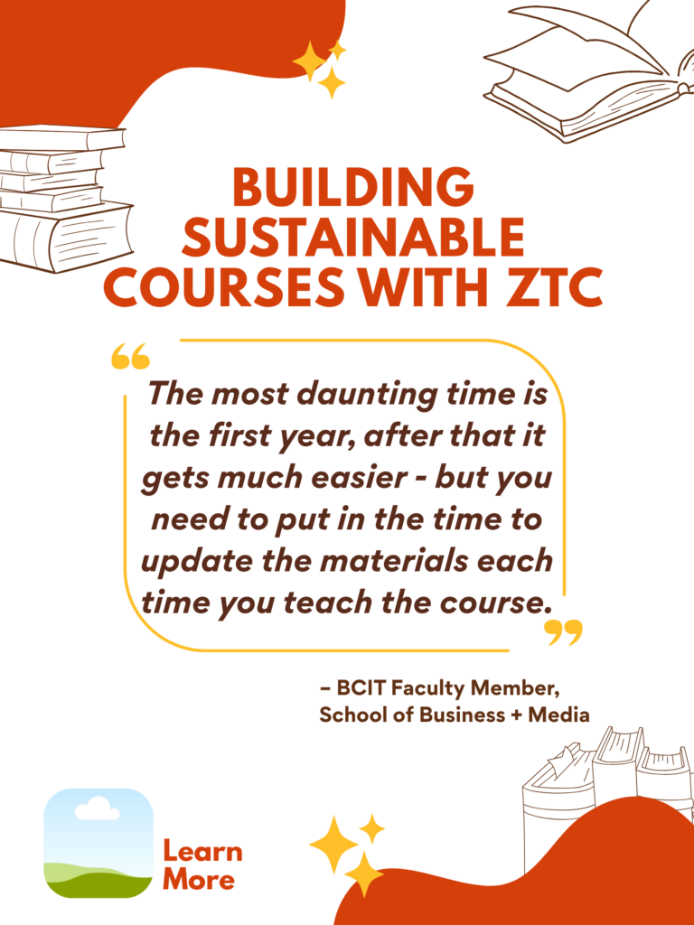 Orange and white ZTC poster. Building Sustainable Courses with ZTC: "The most daunting time is the first year, after that it gets much easier - but you need to put in the time to update the materials each time you teach the course." - BCIT Faculty Member, School of Business + Media. Learn More.