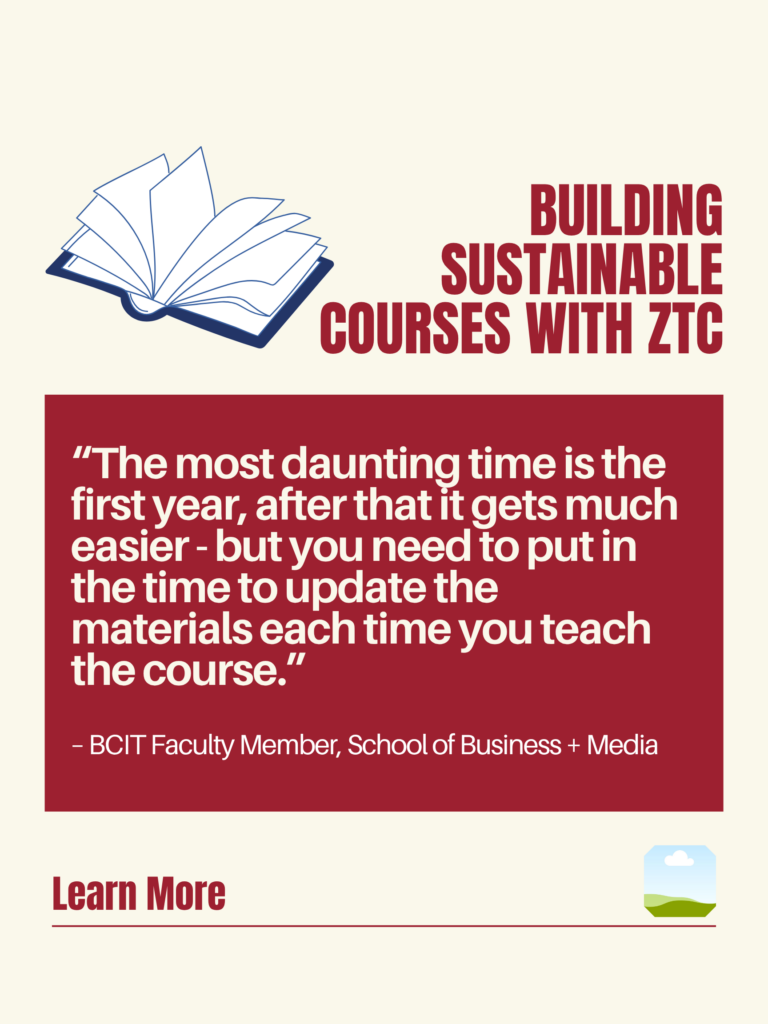White and red ZTC poster. Building Sustainable Courses with ZTC: "The most daunting time is the first year, after that it gets much easier - but you need to put in the time to update the materials each time you teach the course." - BCIT Faculty Member, School of Business + Media. Learn More.