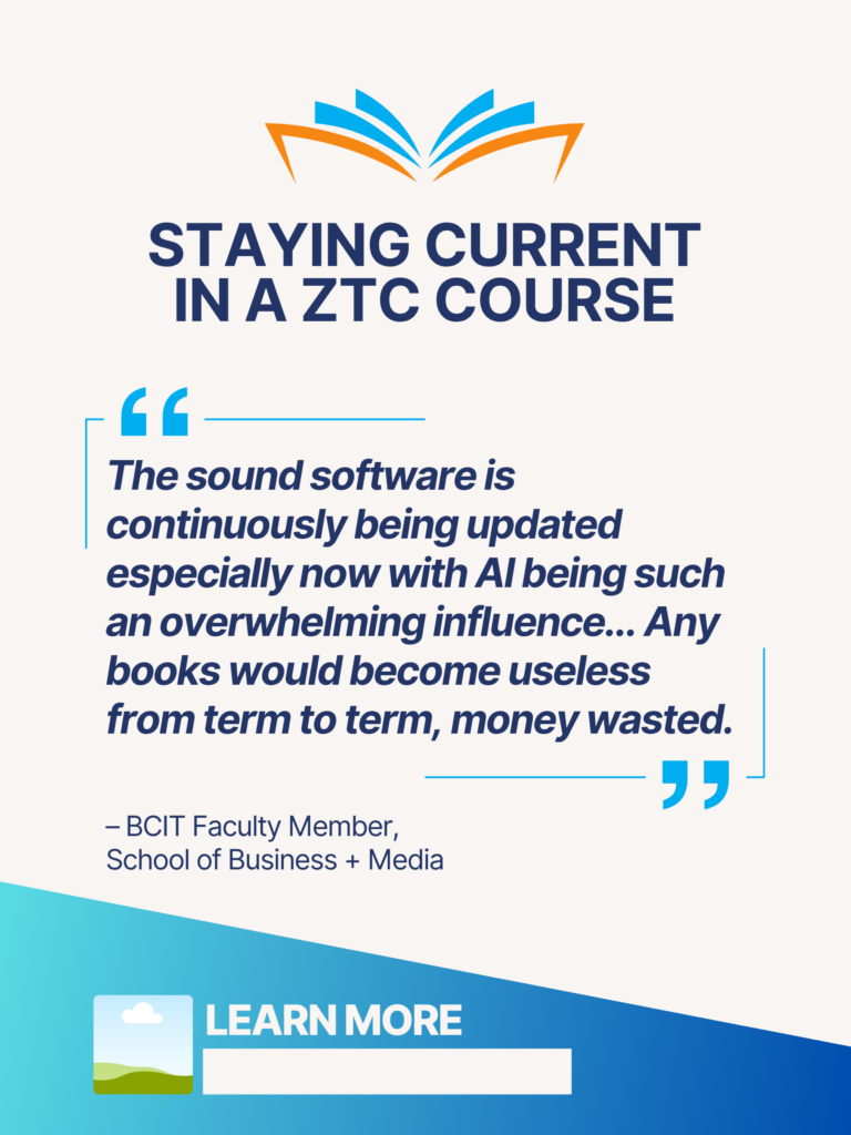 Blue and orange ZTC poster. Staying Current in a ZTC Course: "The sound software is continuously being updated especially now with AI being such an overwhelming influence... Any books would become useless from term to term, money wasted." - BCIT Faculty Member, School of Business + Media. Learn More.