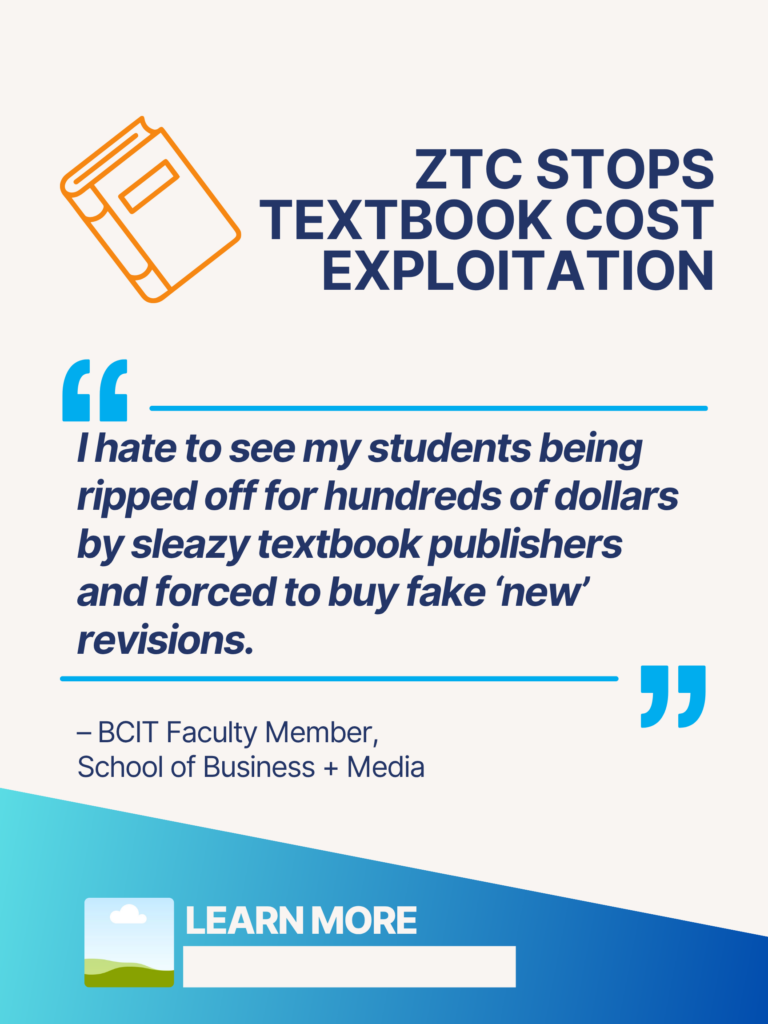 Blue and orange ZTC poster. ZTC Stops Textbook Cost Exploitation: "I hate to see my students being ripped off for hundreds of dollars by sleazy textbook publishers and forced to buy fake 'new' revisions." - BCIT Faculty Member, School of Business + Media. Learn More.