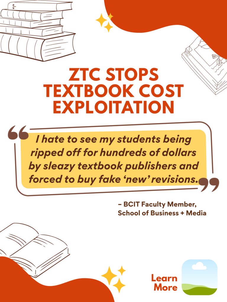 Orange and white ZTC poster. ZTC Stops Textbook Cost Exploitation: "I hate to see my students being ripped off for hundreds of dollars by sleazy textbook publishers and forced to buy fake 'new' revisions." - BCIT Faculty Member, School of Business + Media. Learn More.