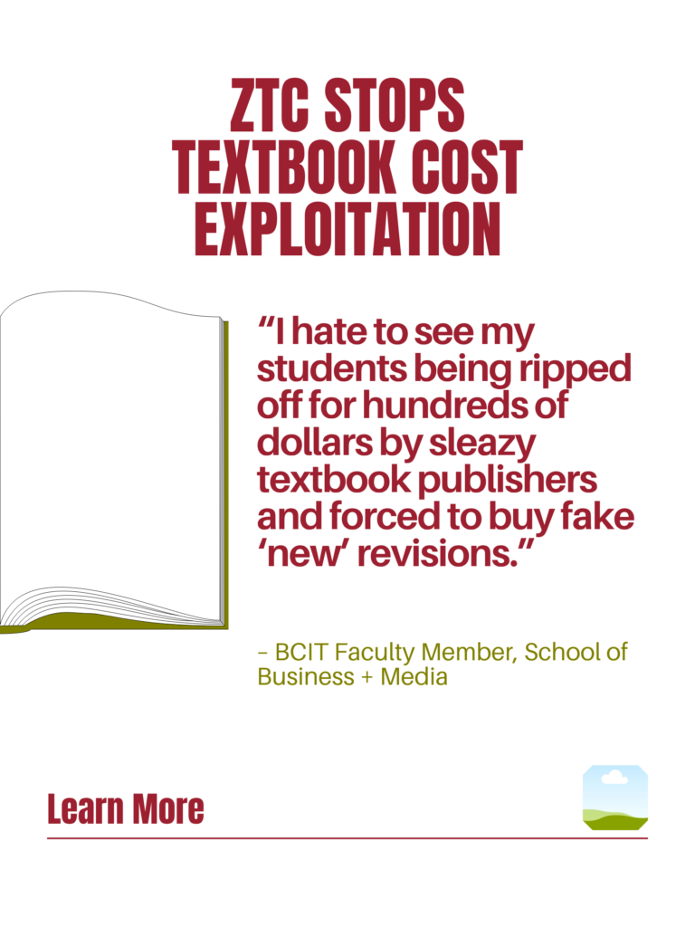 Red and green ZTC poster. ZTC Stops Textbook Cost Exploitation: "I hate to see my students being ripped off for hundreds of dollars by sleazy textbook publishers and forced to buy fake 'new' revisions." - BCIT Faculty Member, School of Business + Media. Learn More.