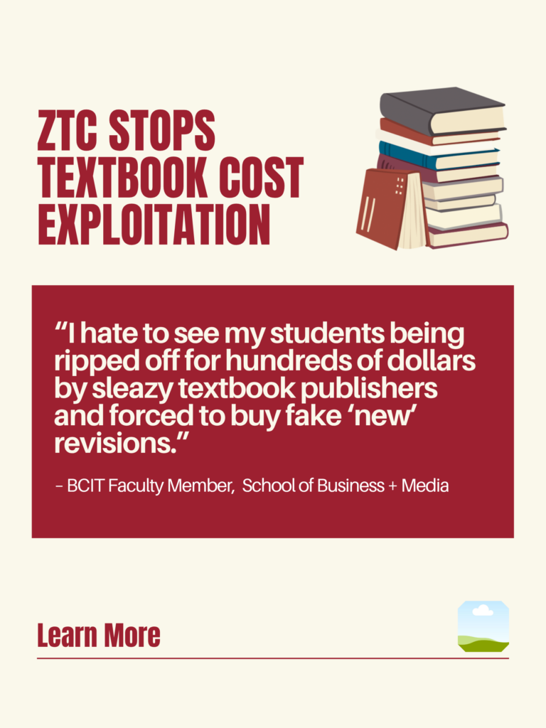 White and red ZTC poster. ZTC Stops Textbook Cost Exploitation: "I hate to see my students being ripped off for hundreds of dollars by sleazy textbook publishers and forced to buy fake 'new' revisions." - BCIT Faculty Member, School of Business + Media. Learn More.