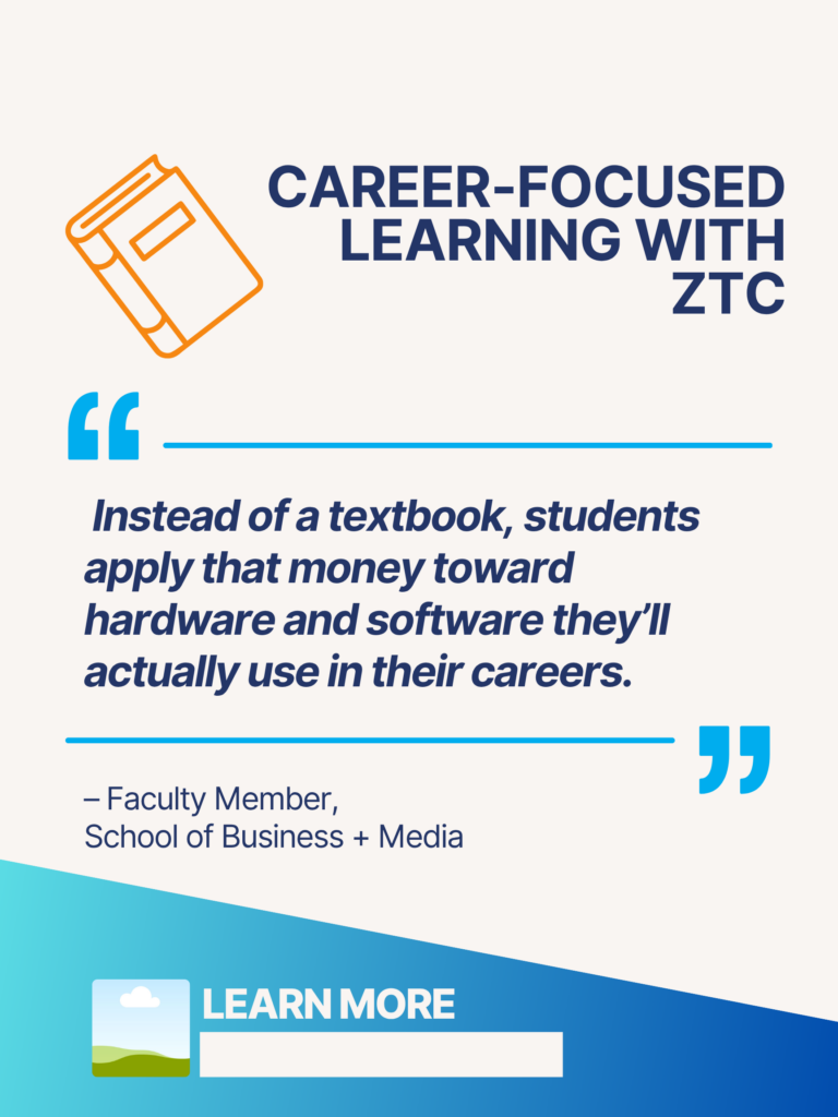 Blue and orange ZTC poster. Career-Focused Learning with ZTC: "Instead of a textbook, students apply that money toward hardware and software they'll actually use in their careers." - BCIT Faculty Member, School of Business + Media. Learn More.