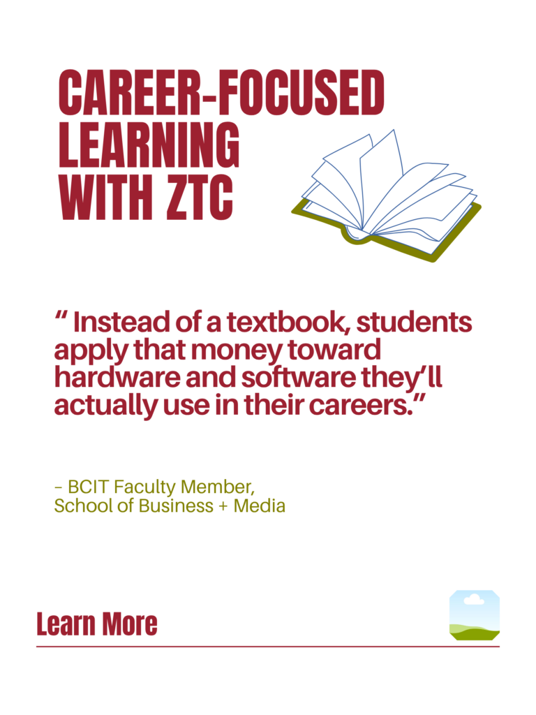 Red and green ZTC poster. Career-Focused Learning with ZTC: "Instead of a textbook, students apply that money toward hardware and software they'll actually use in their careers." - BCIT Faculty Member, School of Business + Media. Learn More.