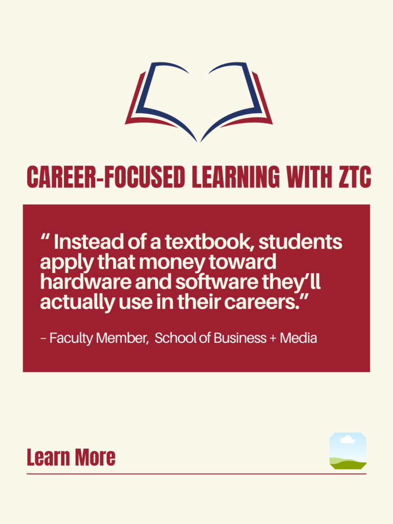 White and red ZTC poster. Career-Focused Learning with ZTC: "Instead of a textbook, students apply that money toward hardware and software they'll actually use in their careers." - BCIT Faculty Member, School of Business + Media. Learn More.