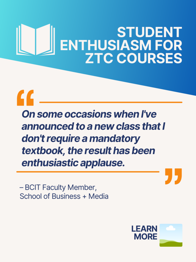 Blue and orange ZTC poster. Student Enthusiasm for ZTC Courses: "On some occasions when I've announced to a new class that I don't require a mandatory textbook, the result has been enthusiastic applause." - BCIT Faculty Member, School of Business + Media. Learn More.