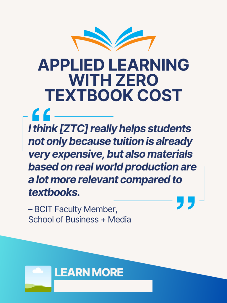 Blue and orange ZTC poster. Applied Learning With Zero Textbook Cost: "I think [ZTC] really helps students not only because tuition is already very expensive, but also materials based on real world production are a lot more relevant compared to textbooks." - BCIT faculty Member, School of Business + Media. Learn More.