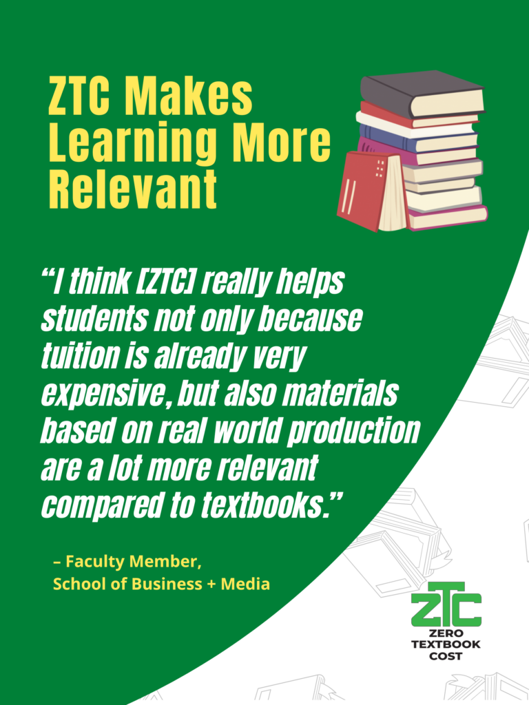ZTC Makes Learning More Relevant: "I think [ZTC] really helps students not only because tuition is already very expensive, but also materials based on real world production are a lot more relevant compared to textbooks." - Faculty Member, School of Business + Media. Zero Textbook Cost.