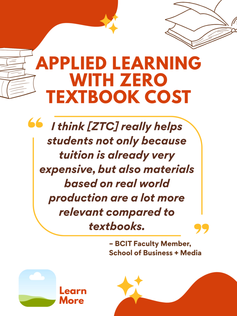 Orange and white ZTC poster. Applied Learning With Zero Textbook Cost: "I think [ZTC] really helps students not only because tuition is already very expensive, but also materials based on real world production are a lot more relevant compared to textbooks." - BCIT faculty Member, School of Business + Media. Learn More.