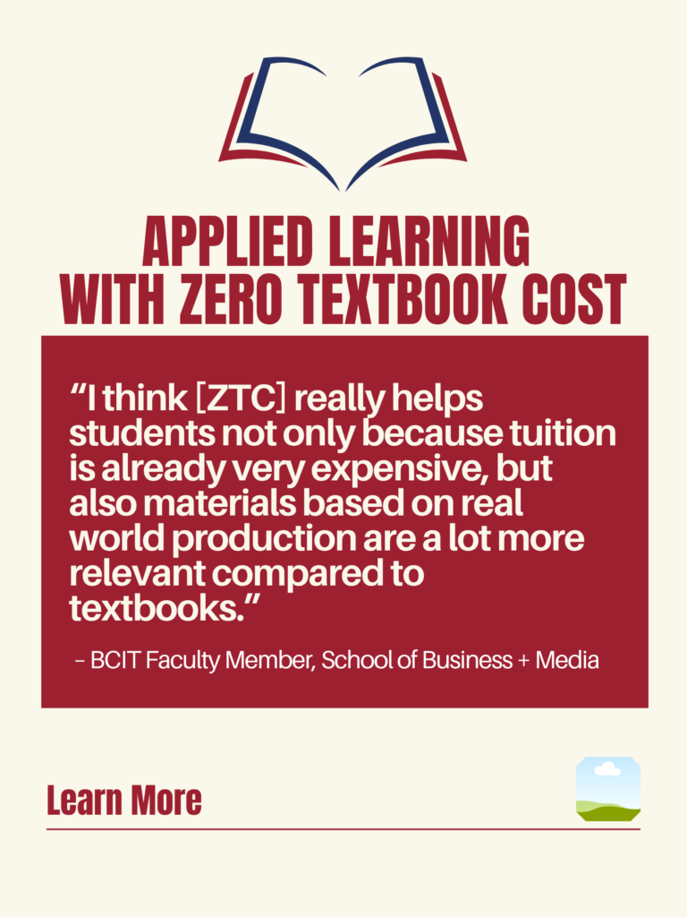 White and red ZTC poster. Applied Learning With Zero Textbook Cost: "I think [ZTC] really helps students not only because tuition is already very expensive, but also materials based on real world production are a lot more relevant compared to textbooks." - BCIT faculty Member, School of Business + Media. Learn More.