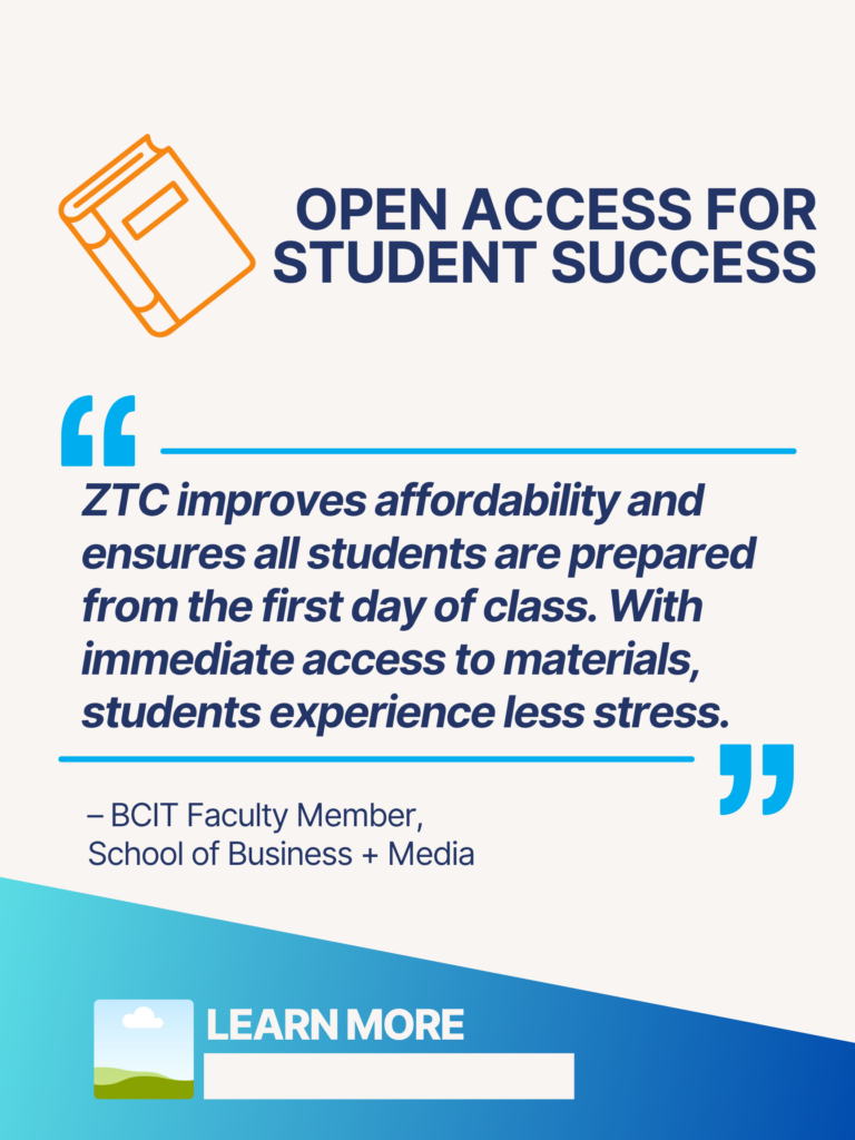 Blue and orange ZTC poster. Open Access for Student Success: "ZTC improves affordability and ensures all students are prepared from the first day of class. With immediate access to materials, students experience less stress." - BCIT faculty Member, School of Business + Media. Learn More.