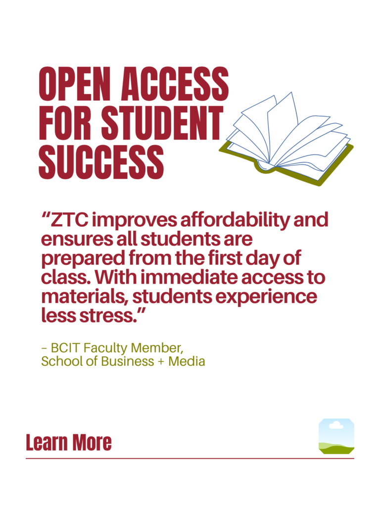 Red and green ZTC poster. Open Access for Student Success: "ZTC improves affordability and ensures all students are prepared from the first day of class. With immediate access to materials, students experience less stress." - BCIT faculty Member, School of Business + Media. Learn More.
