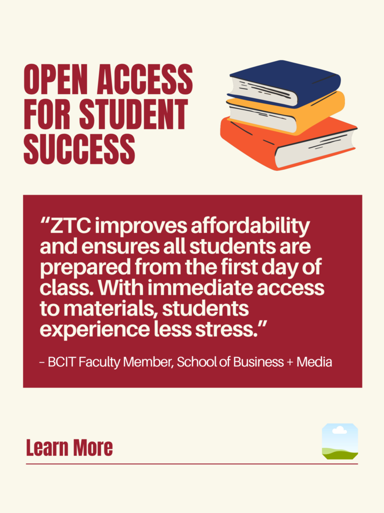 White and red ZTC poster. Open Access for Student Success: "ZTC improves affordability and ensures all students are prepared from the first day of class. With immediate access to materials, students experience less stress." - BCIT faculty Member, School of Business + Media. Learn More.