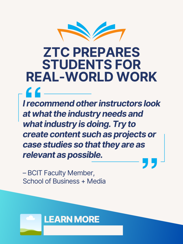 Blue and orange ZTC poster. ZTC prepares Students for Real-World Work: "I recommend other instructors look at what the industry needs and what industry is doing. Try to create content such as projects or case studies so that they are as relevant as possible." - BCIT faculty Member, School of Business + Media. Learn More.