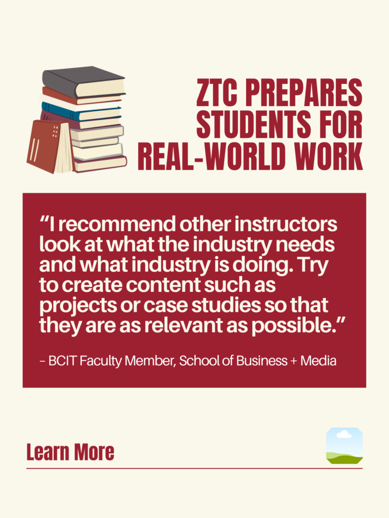 White and red ZTC poster. ZTC prepares Students for Real-World Work: "I recommend other instructors look at what the industry needs and what industry is doing. Try to create content such as projects or case studies so that they are as relevant as possible." - BCIT faculty Member, School of Business + Media. Learn More.