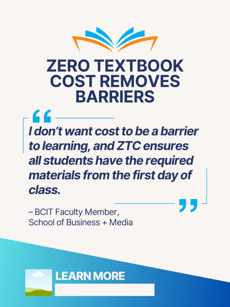 Blue and orange ZTC poster. Zero Textbook Cost Removes Barriers: "I don't want cost to be a barrier to learning, and ZTC ensures all students have the required materials from the first day of class." - BCIT faculty Member, School of Business + Media. Learn More.